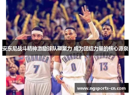 安东尼战斗精神激励球队凝聚力 成为团结力量的核心源泉