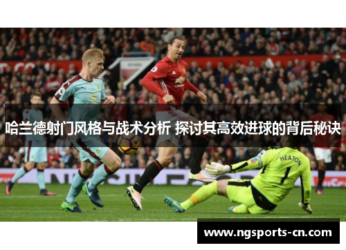哈兰德射门风格与战术分析 探讨其高效进球的背后秘诀
