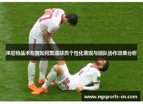 泽尼特战术布置如何塑造球员个性化表现与团队协作效果分析