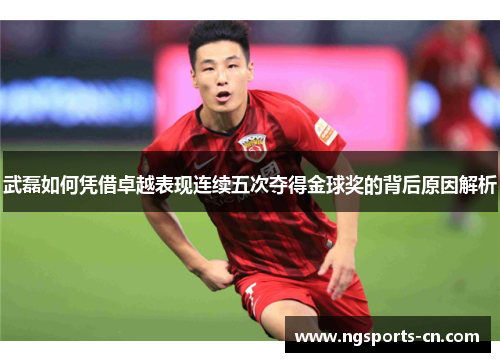 武磊如何凭借卓越表现连续五次夺得金球奖的背后原因解析