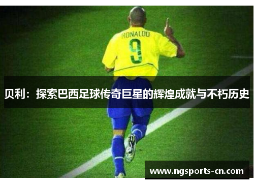 贝利：探索巴西足球传奇巨星的辉煌成就与不朽历史