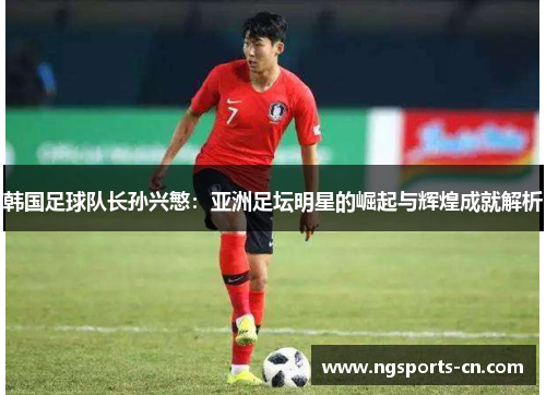 韩国足球队长孙兴慜：亚洲足坛明星的崛起与辉煌成就解析